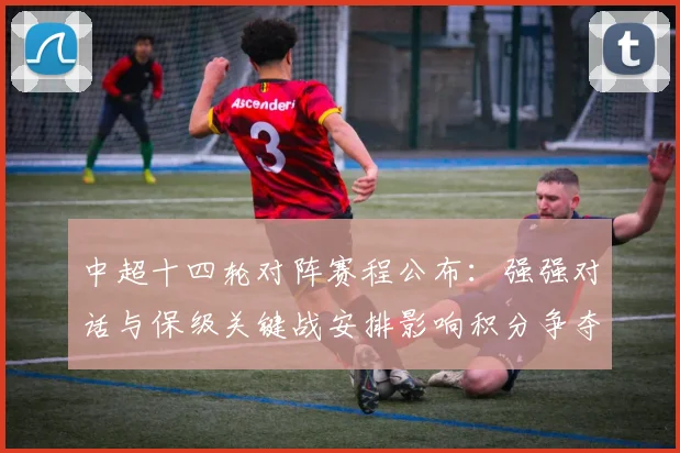中超十四轮对阵赛程公布：强强对话与保级关键战安排影响积分争夺