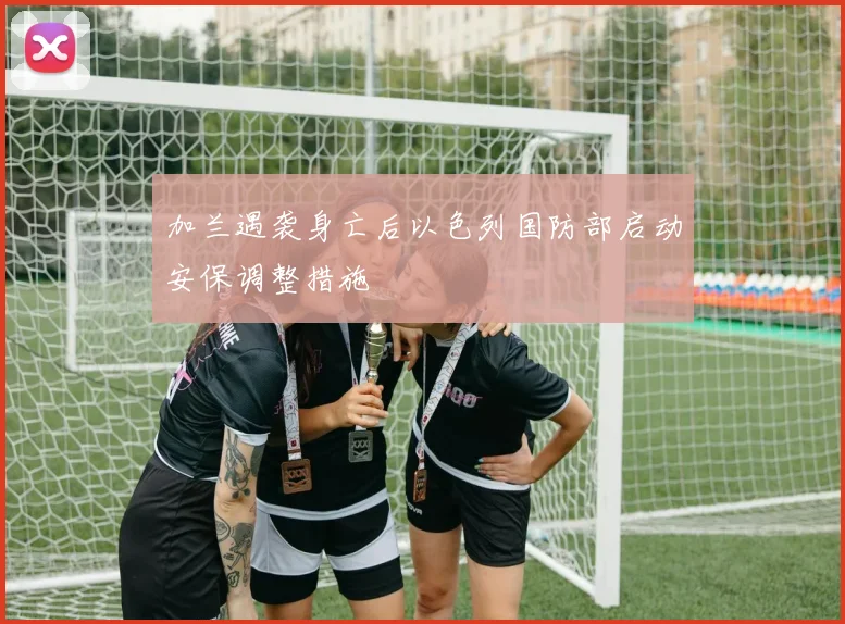 加兰遇袭身亡后以色列国防部启动安保调整措施