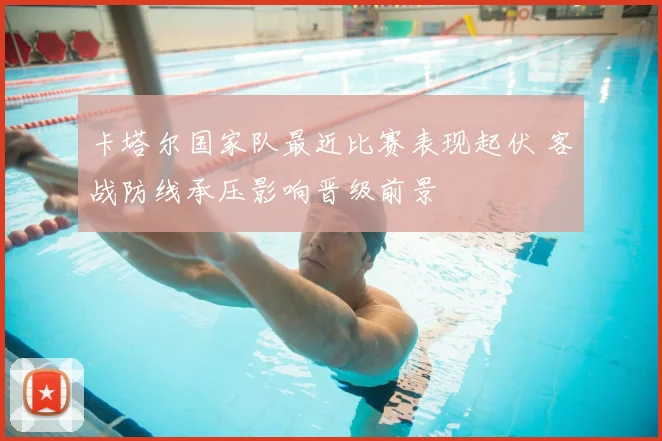 卡塔尔国家队最近比赛表现起伏 客战防线承压影响晋级前景