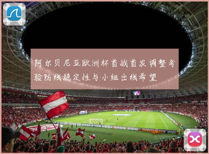 阿尔贝尼亚欧洲杯首战首发调整考验防线稳定性与小组出线希望