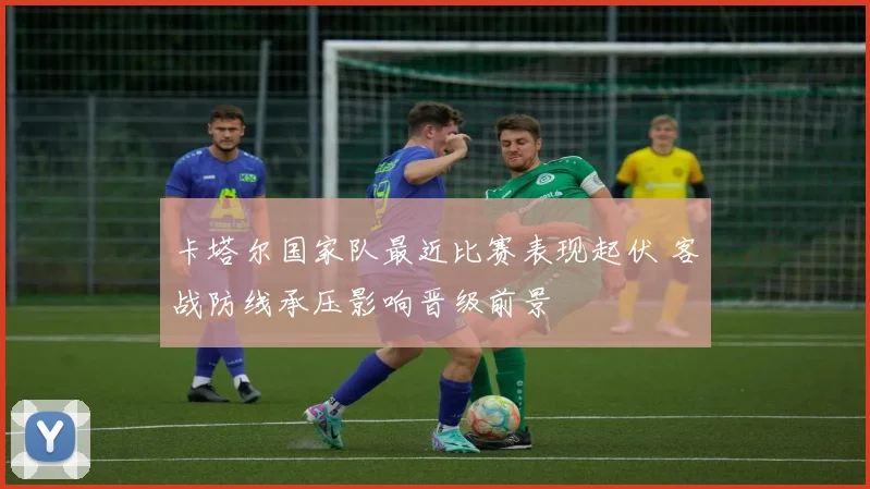 卡塔尔国家队最近比赛表现起伏 客战防线承压影响晋级前景