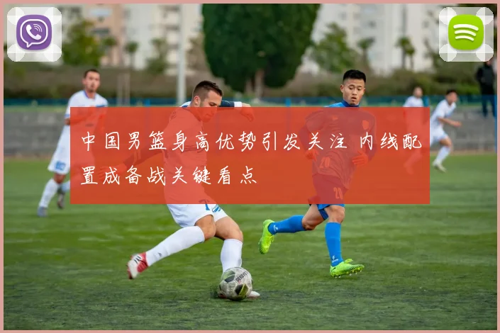 中国男篮身高优势引发关注 内线配置成备战关键看点