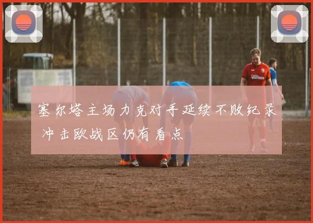 塞尔塔主场力克对手延续不败纪录 冲击欧战区仍有看点