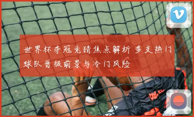 世界杯夺冠竞猜焦点解析 多支热门球队晋级前景与冷门风险
