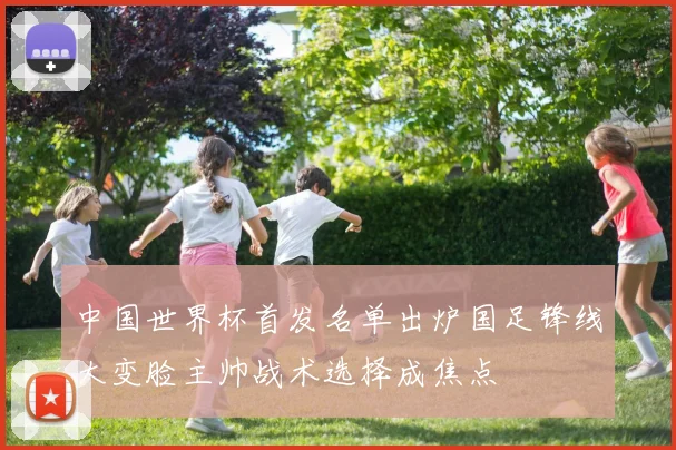 中国世界杯首发名单出炉国足锋线大变脸主帅战术选择成焦点