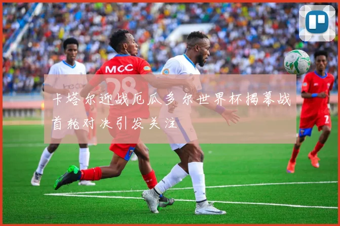 卡塔尔迎战厄瓜多尔世界杯揭幕战首轮对决引发关注