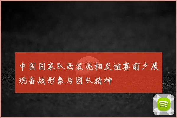 中国国家队西装亮相友谊赛前夕展现备战形象与团队精神