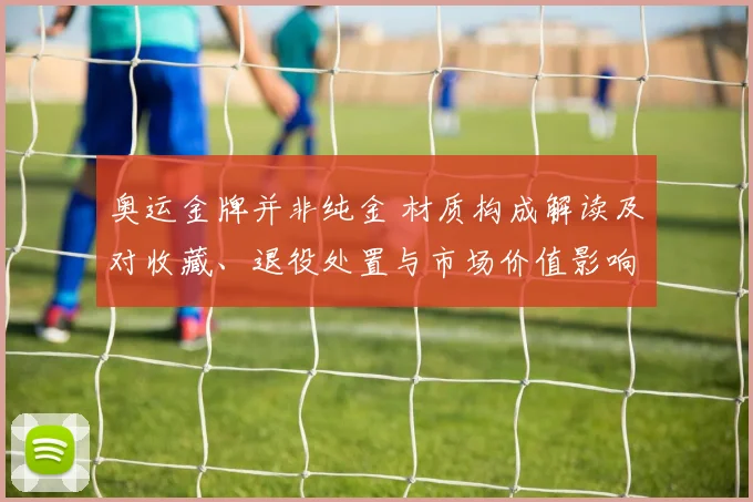 奥运金牌并非纯金 材质构成解读及对收藏、退役处置与市场价值影响