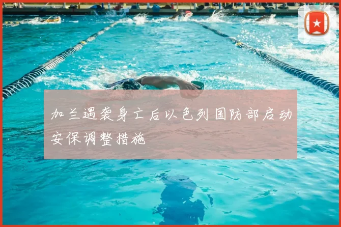 加兰遇袭身亡后以色列国防部启动安保调整措施