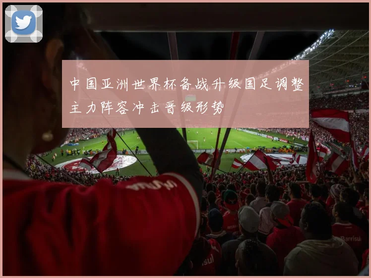 中国亚洲世界杯备战升级国足调整主力阵容冲击晋级形势