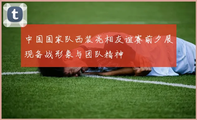 中国国家队西装亮相友谊赛前夕展现备战形象与团队精神