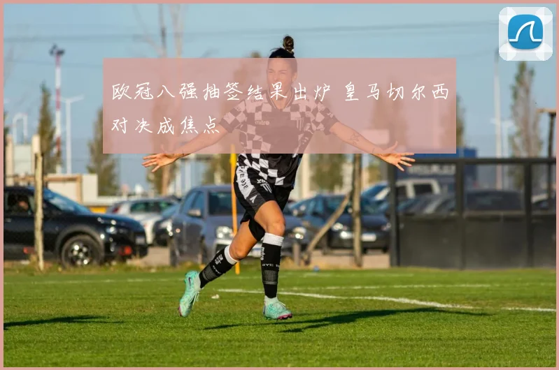 欧冠八强抽签结果出炉 皇马切尔西对决成焦点