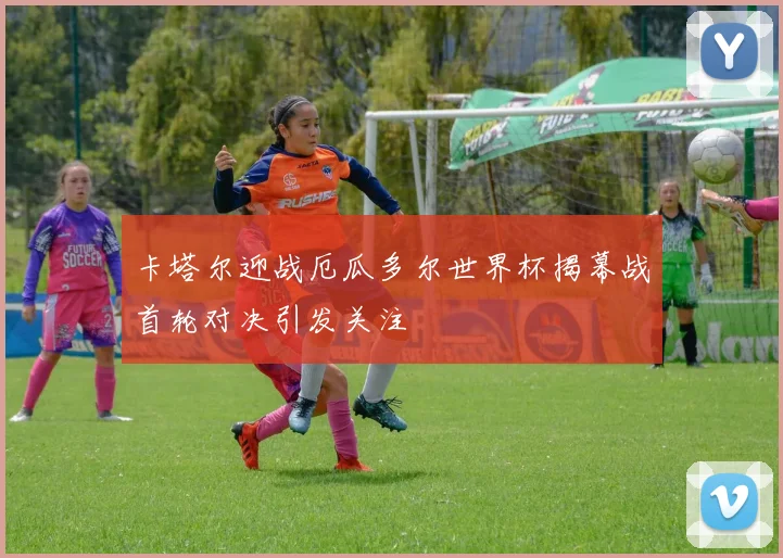 卡塔尔迎战厄瓜多尔世界杯揭幕战首轮对决引发关注