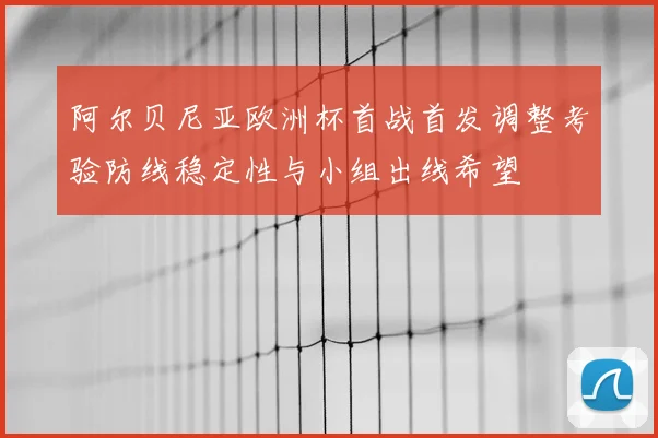 阿尔贝尼亚欧洲杯首战首发调整考验防线稳定性与小组出线希望