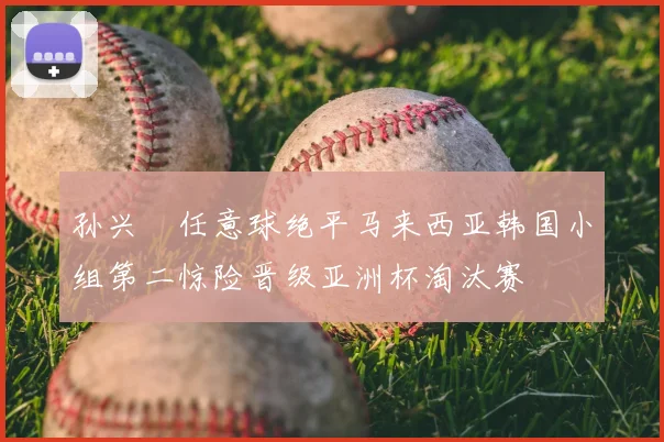 孙兴慜任意球绝平马来西亚韩国小组第二惊险晋级亚洲杯淘汰赛