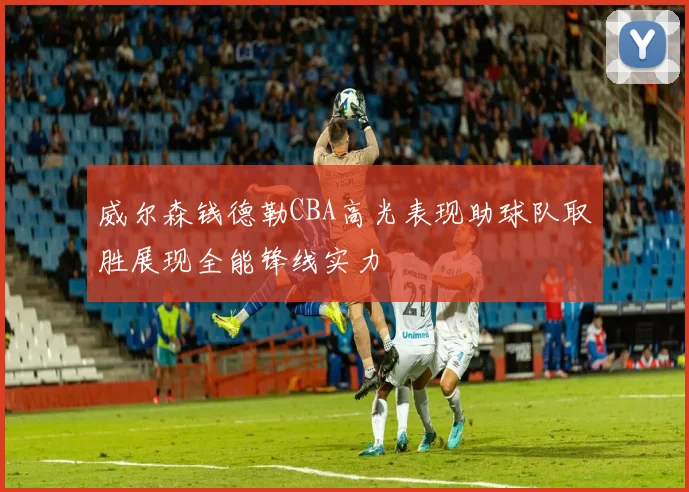 威尔森钱德勒CBA高光表现助球队取胜展现全能锋线实力