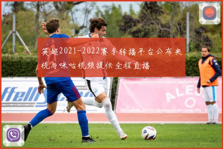 英超2021-2022赛季转播平台公布央视与咪咕视频提供全程直播