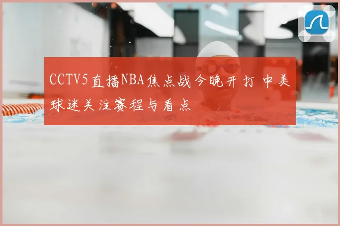 CCTV5直播NBA焦点战今晚开打 中美球迷关注赛程与看点
