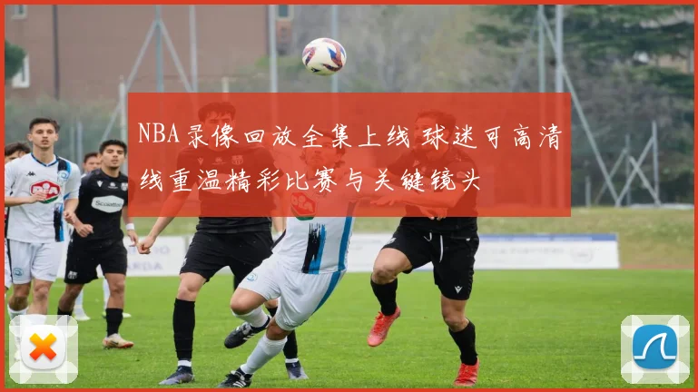 NBA录像回放全集上线 球迷可高清线重温精彩比赛与关键镜头