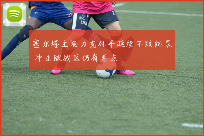 塞尔塔主场力克对手延续不败纪录 冲击欧战区仍有看点