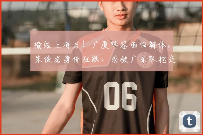 输给上海后!广厦阵容面临解体,朱俊龙身价狂跌,或被广东队挖走